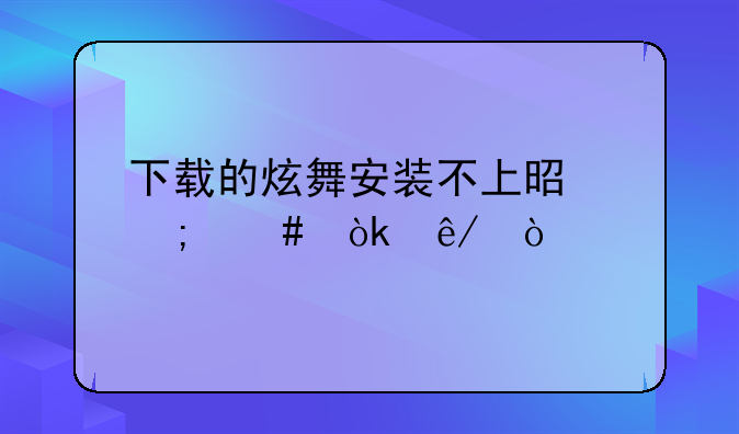 下载的炫舞安装不上是怎么会事？