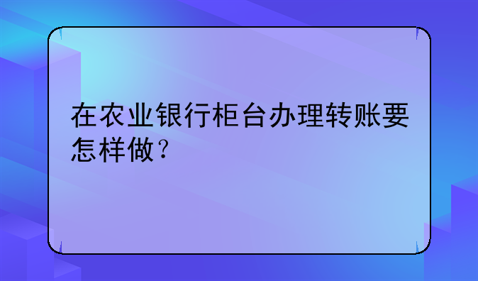 在农业银行柜台办理转账要怎样做？