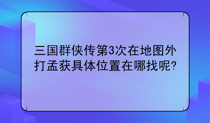 三国群侠传第3次在地图外打孟获具体位置在哪找呢?