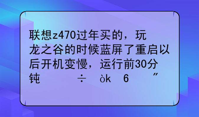 联想z470过年买的，玩龙之谷的时候蓝屏了重启以后开机变慢，运行前30分钟都会卡到死，然后就正常了