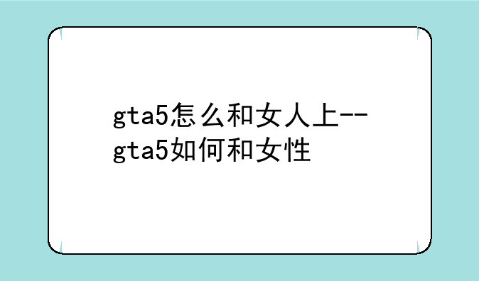 gta5怎么和女人上--gta5如何和女性