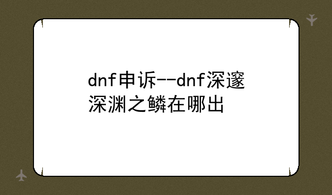 dnf申诉--dnf深邃深渊之鳞在哪出