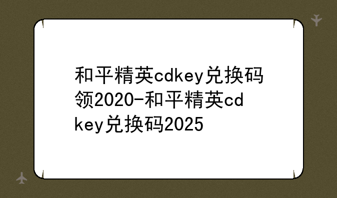 和平精英cdkey兑换码领2020-和平精英cdkey兑换码2025