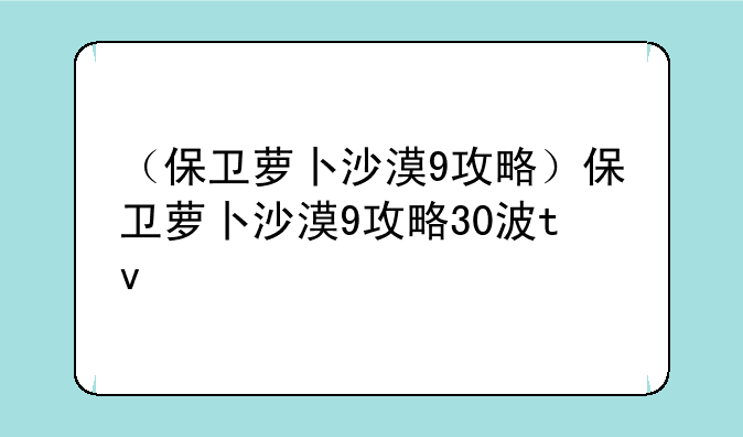 （保卫萝卜沙漠9攻略）保卫萝卜沙漠9攻略30波tv