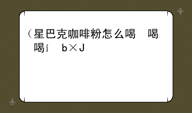 （星巴克咖啡粉怎么喝）星巴克推荐的咖啡粉和水的比例