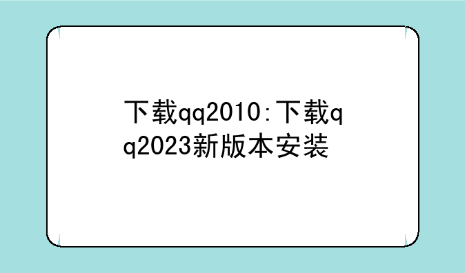 下载qq2010:下载qq2023新版本安装