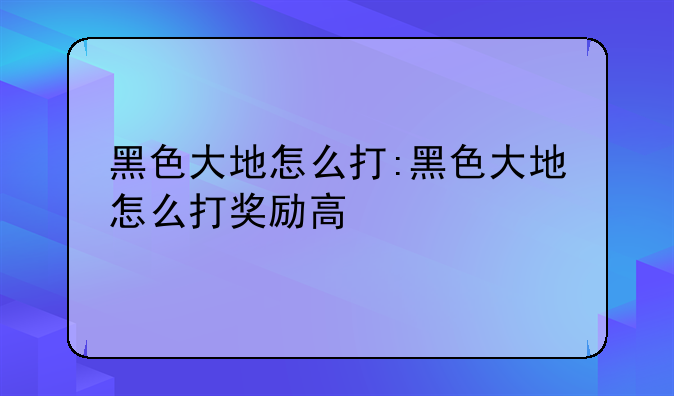 黑色大地怎么打:黑色大地怎么打奖励高
