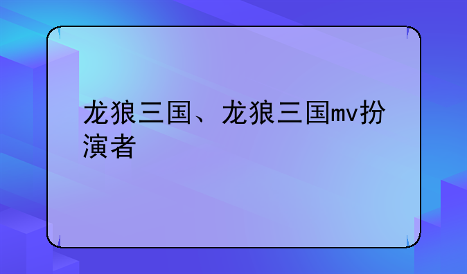 龙狼三国、龙狼三国mv扮演者