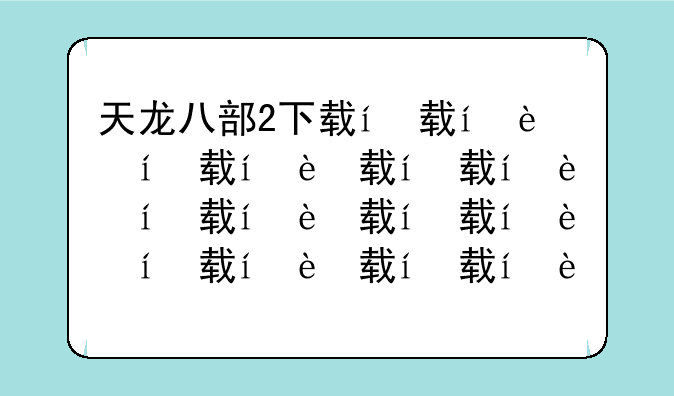天龙八部2下载，天龙八部下载完解压不了