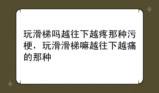 玩滑梯吗越往下越疼那种污梗，玩滑滑梯嘛越往下越痛的那种