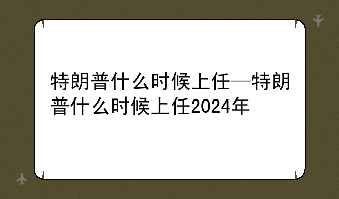 特朗普什么时候上任—特朗普什么时候上任2024年