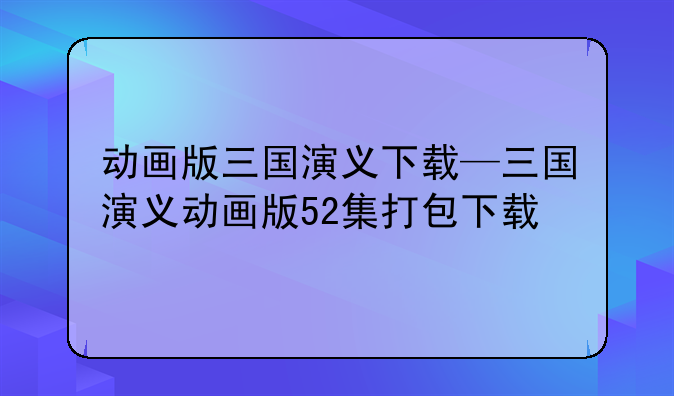 动画版三国演义下载—三国演义动画版52集打包下载
