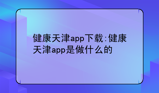 健康天津app下载:健康天津app是做什么的